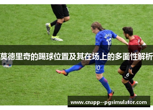 莫德里奇的踢球位置及其在场上的多面性解析