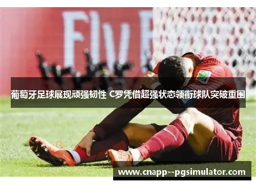 葡萄牙足球展现顽强韧性 C罗凭借超强状态领衔球队突破重围