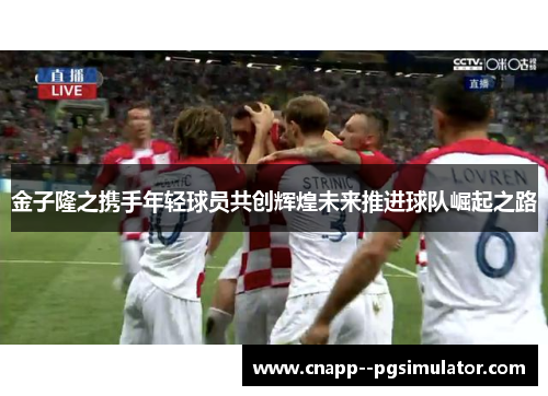 金子隆之携手年轻球员共创辉煌未来推进球队崛起之路