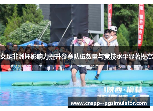 女足非洲杯影响力提升参赛队伍数量与竞技水平显著提高 女足非洲杯影响力提升参赛队伍数量与竞技水平显著提高