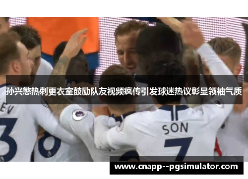 孙兴慜热刺更衣室鼓励队友视频疯传引发球迷热议彰显领袖气质