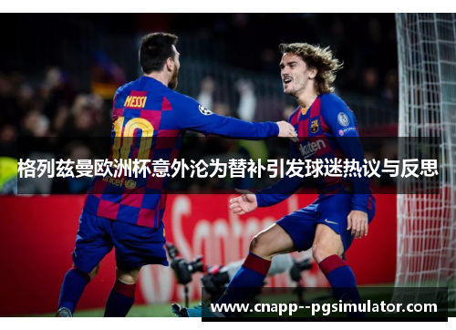 格列兹曼欧洲杯意外沦为替补引发球迷热议与反思