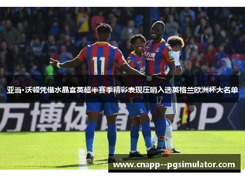 亚当·沃顿凭借水晶宫英超半赛季精彩表现压哨入选英格兰欧洲杯大名单