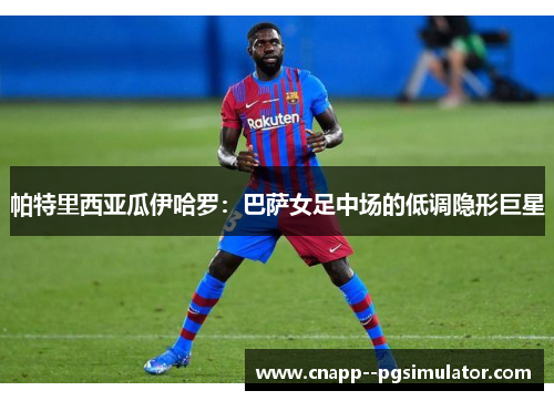 帕特里西亚瓜伊哈罗：巴萨女足中场的低调隐形巨星