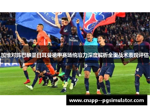 加维对阵巴黎圣日耳曼德甲赛场统治力深度解析全面战术表现评估 加维对阵巴黎圣日耳曼德甲赛场统治力深度解析全面战术表现评估
